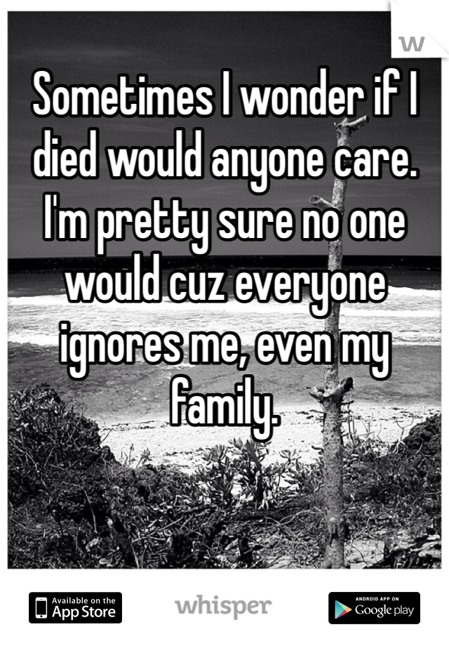 Sometimes I wonder if I died would anyone care. I'm pretty sure no one would cuz everyone ignores me, even my family.