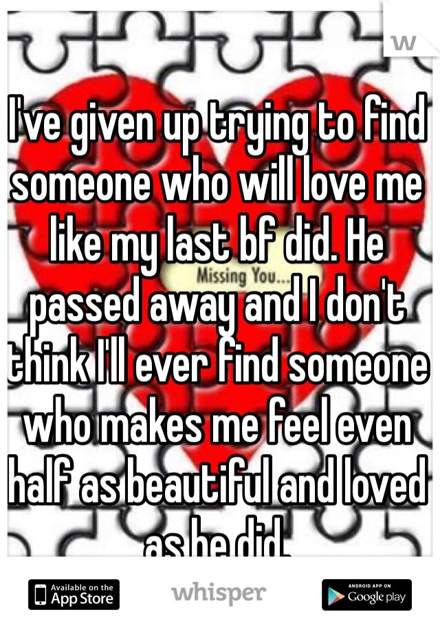 I've given up trying to find someone who will love me like my last bf did. He passed away and I don't think I'll ever find someone who makes me feel even half as beautiful and loved as he did.