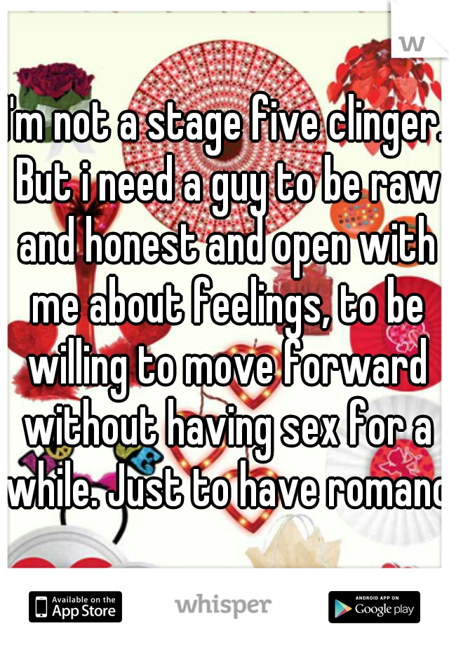 I'm not a stage five clinger. But i need a guy to be raw and honest and open with me about feelings, to be willing to move forward without having sex for a while. Just to have romance