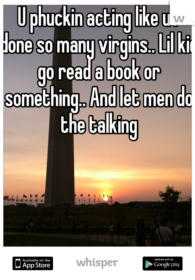 U phuckin acting like uv done so many virgins.. Lil kid go read a book or something.. And let men do the talking