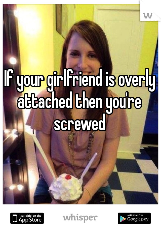 If your girlfriend is overly attached then you're screwed 