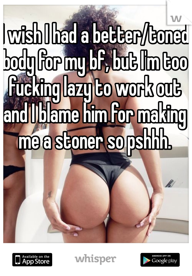 I wish I had a better/toned body for my bf, but I'm too fucking lazy to work out and I blame him for making me a stoner so pshhh.