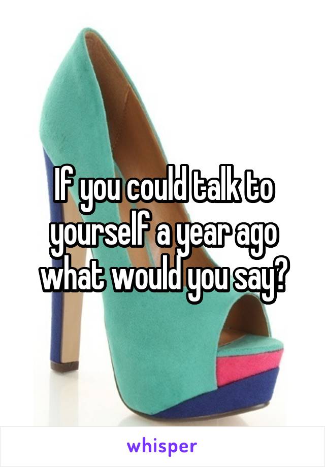 If you could talk to yourself a year ago what would you say?