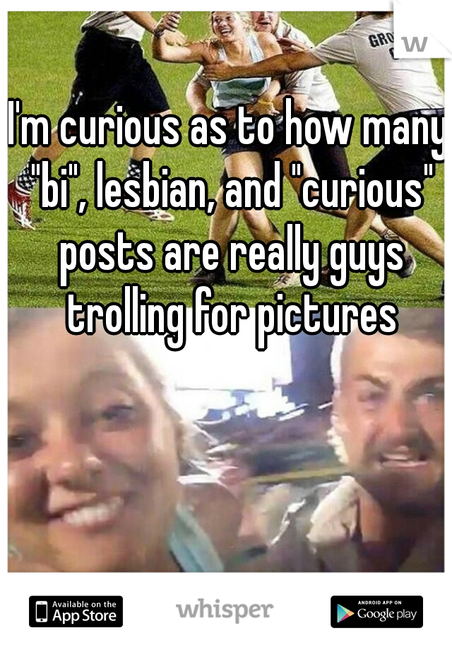I'm curious as to how many "bi", lesbian, and "curious" posts are really guys trolling for pictures