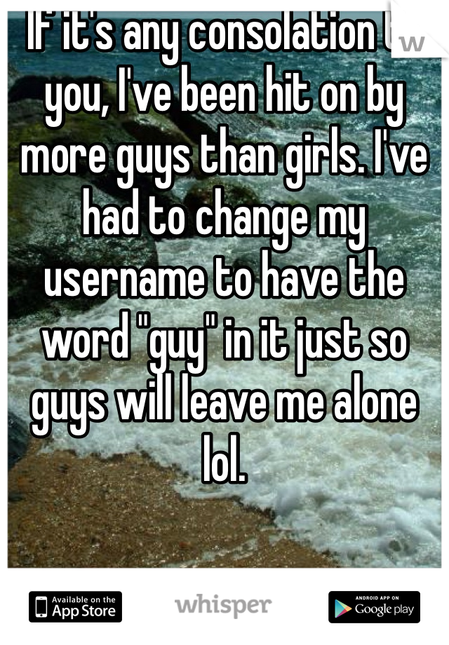 If it's any consolation to you, I've been hit on by more guys than girls. I've had to change my username to have the word "guy" in it just so guys will leave me alone lol. 