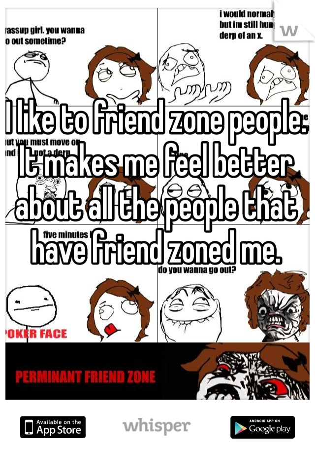 I like to friend zone people. It makes me feel better about all the people that have friend zoned me.