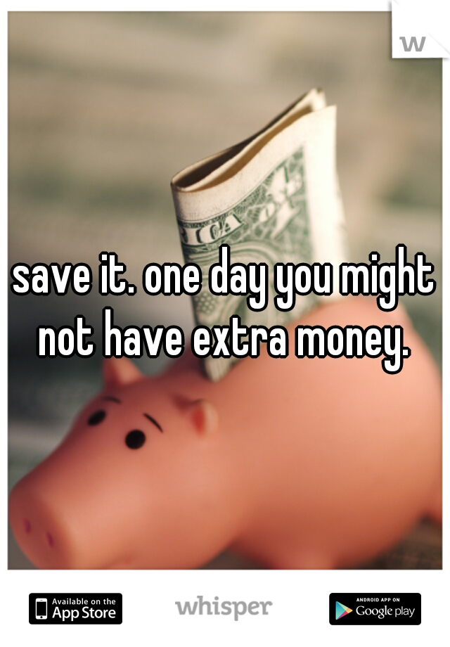 save it. one day you might not have extra money. 