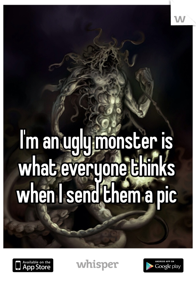 I'm an ugly monster is what everyone thinks when I send them a pic