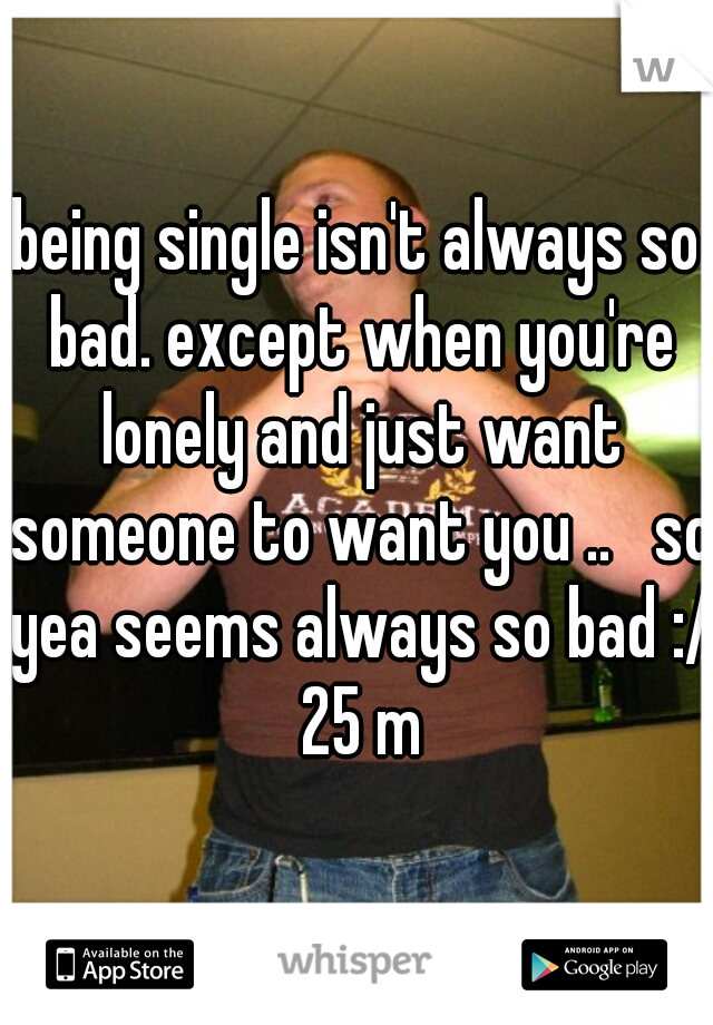 being single isn't always so bad. except when you're lonely and just want someone to want you ..   so yea seems always so bad :/ 25 m
