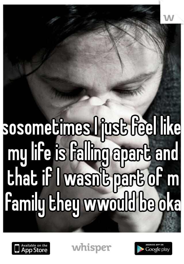 sosometimes I just feel like my life is falling apart and that if I wasn't part of m family they wwould be okay
