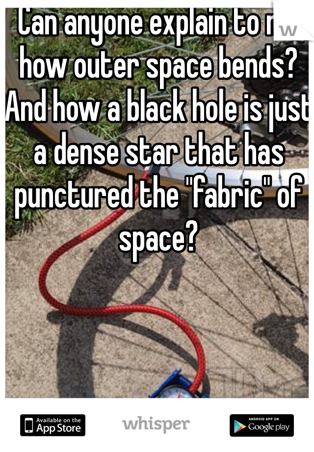 Can anyone explain to me how outer space bends?
And how a black hole is just a dense star that has punctured the "fabric" of space?
