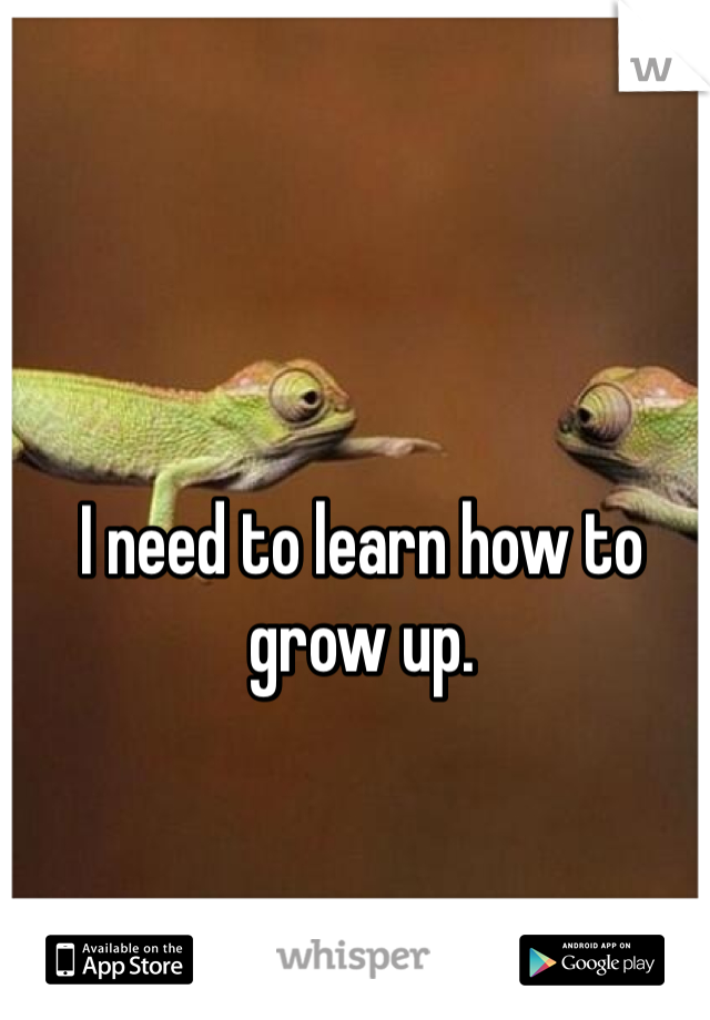 I need to learn how to grow up. 