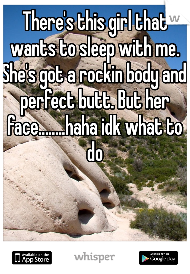 There's this girl that wants to sleep with me. She's got a rockin body and perfect butt. But her face........haha idk what to do 