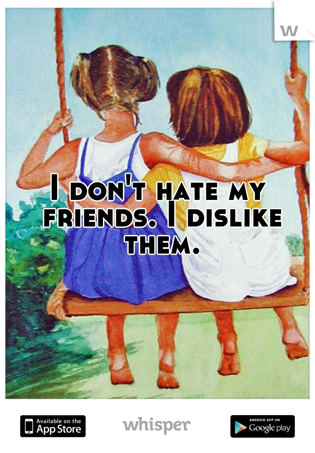 I don't hate my friends. I dislike them.