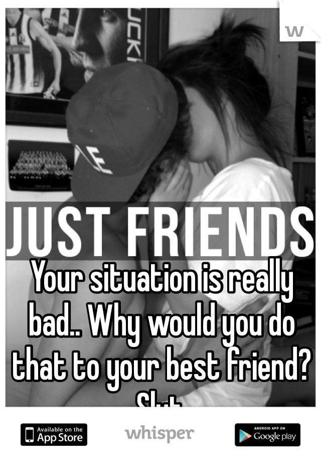 Your situation is really bad.. Why would you do that to your best friend? Slut. 
