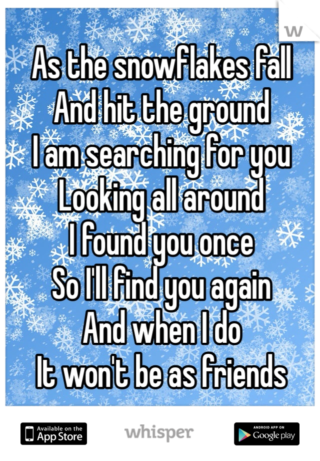 As the snowflakes fall
And hit the ground
I am searching for you
Looking all around 
I found you once
So I'll find you again
And when I do 
It won't be as friends
