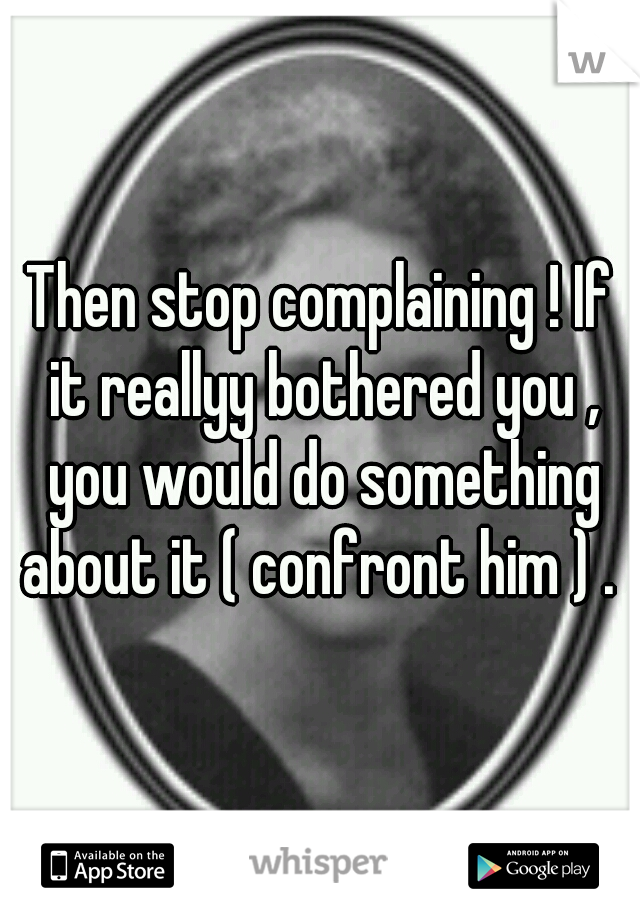 Then stop complaining ! If it reallyy bothered you , you would do something about it ( confront him ) . 