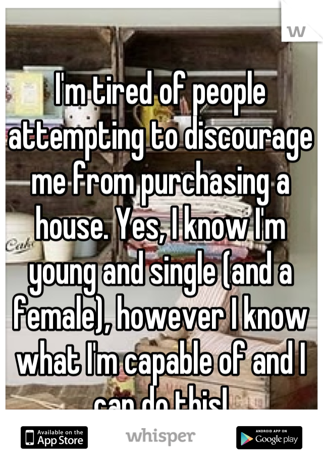I'm tired of people attempting to discourage me from purchasing a house. Yes, I know I'm young and single (and a female), however I know what I'm capable of and I can do this!
