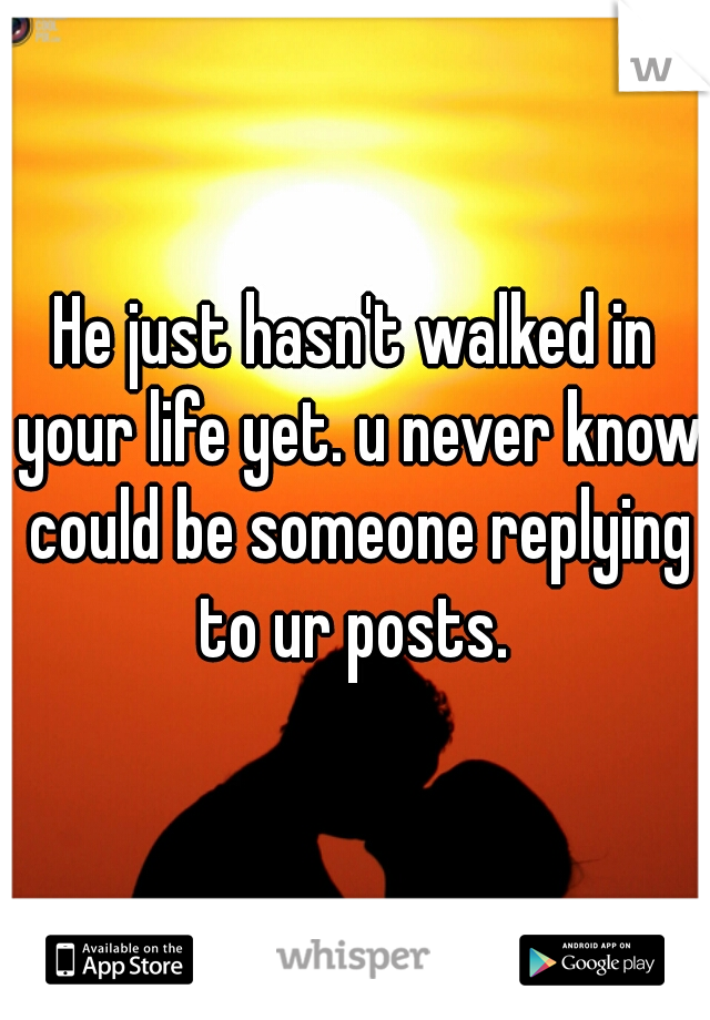 He just hasn't walked in your life yet. u never know could be someone replying to ur posts. 