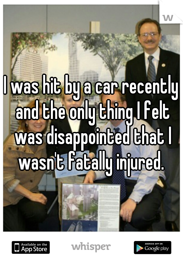 I was hit by a car recently and the only thing I felt was disappointed that I wasn't fatally injured. 