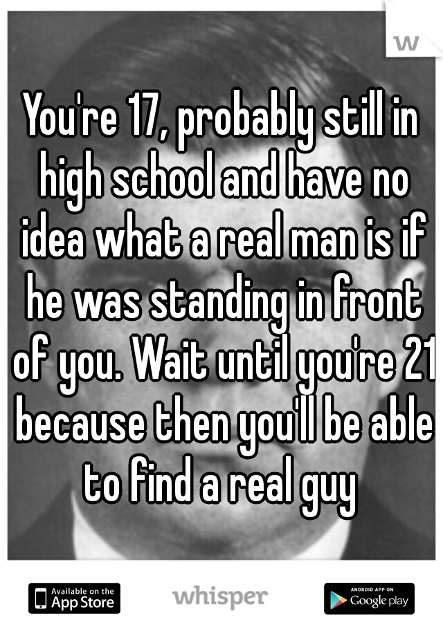 You're 17, probably still in high school and have no idea what a real man is if he was standing in front of you. Wait until you're 21 because then you'll be able to find a real guy 