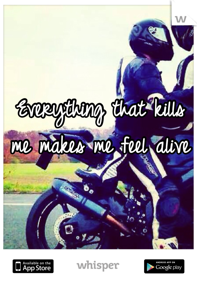 Everything that kills me makes me feel alive