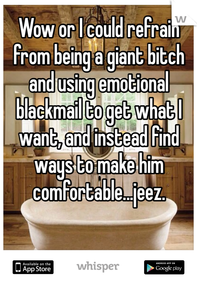 Wow or I could refrain from being a giant bitch and using emotional blackmail to get what I want, and instead find ways to make him comfortable...jeez.