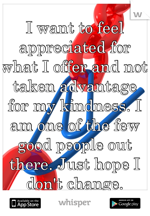 I want to feel appreciated for what I offer and not taken advantage for my kindness. I am one of the few good people out there. Just hope I don't change. 
