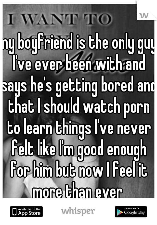 my boyfriend is the only guy I've ever been with and says he's getting bored and that I should watch porn to learn things I've never felt like I'm good enough for him but now I feel it more than ever 