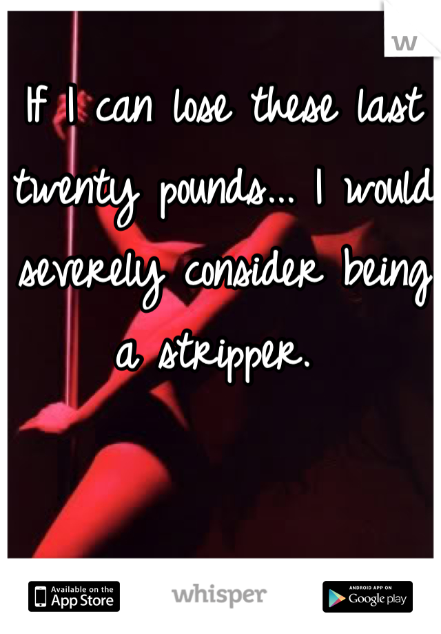 If I can lose these last twenty pounds... I would severely consider being a stripper. 