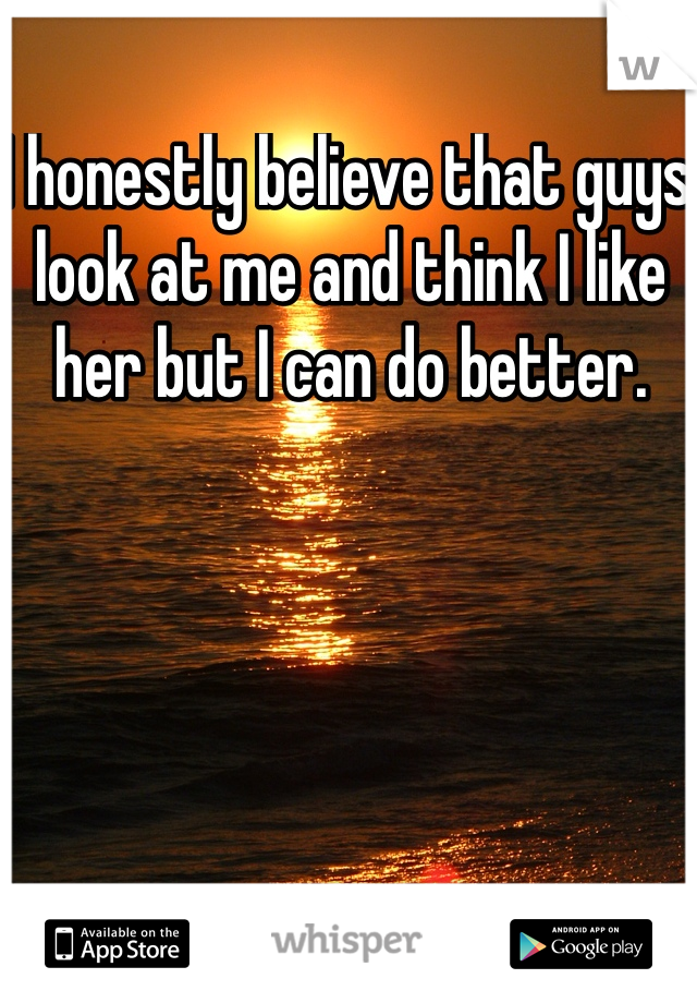 I honestly believe that guys look at me and think I like her but I can do better. 