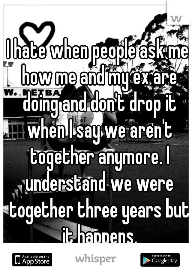 I hate when people ask me how me and my ex are doing and don't drop it when I say we aren't together anymore. I understand we were together three years but it happens.