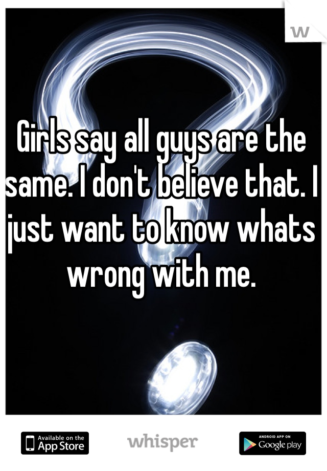 Girls say all guys are the same. I don't believe that. I just want to know whats wrong with me.