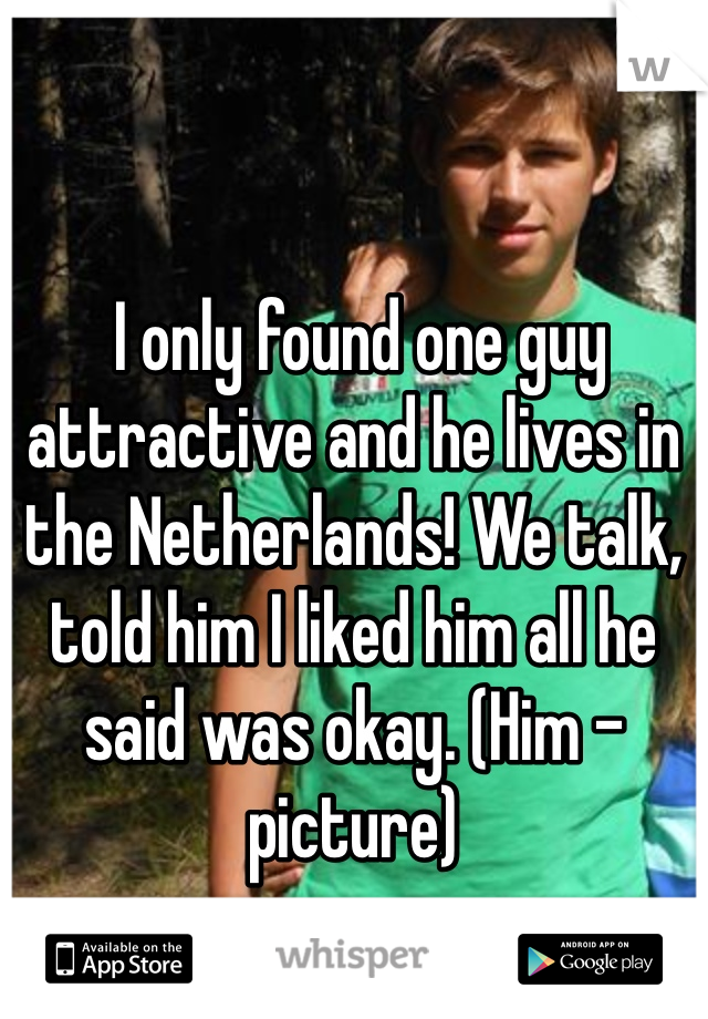 


 I only found one guy attractive and he lives in the Netherlands! We talk, told him I liked him all he said was okay. (Him - picture)