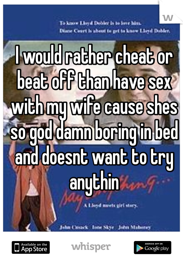 I would rather cheat or beat off than have sex with my wife cause shes so god damn boring in bed and doesnt want to try anythin