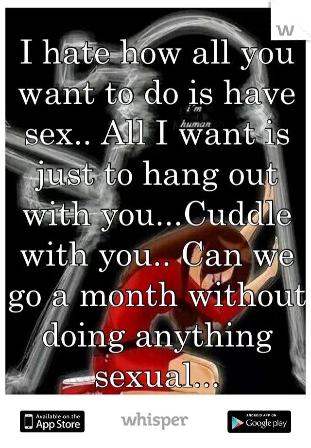 I hate how all you want to do is have sex.. All I want is just to hang out with you...Cuddle with you.. Can we go a month without doing anything sexual...