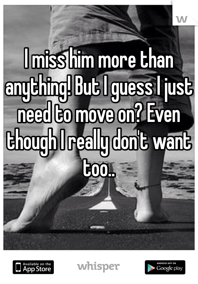 I miss him more than anything! But I guess I just need to move on? Even though I really don't want too.. 