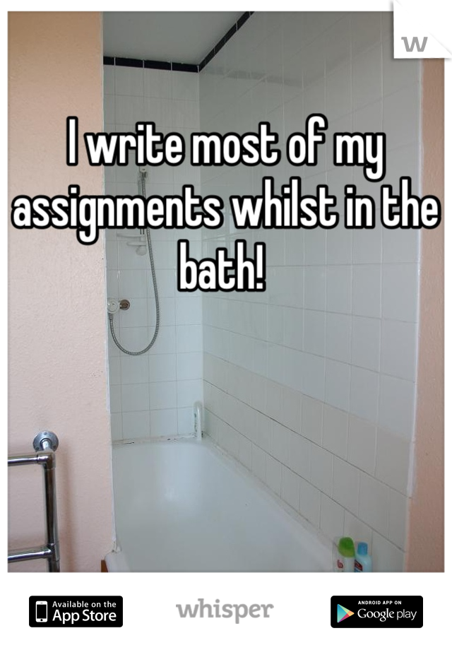 I write most of my assignments whilst in the bath! 
