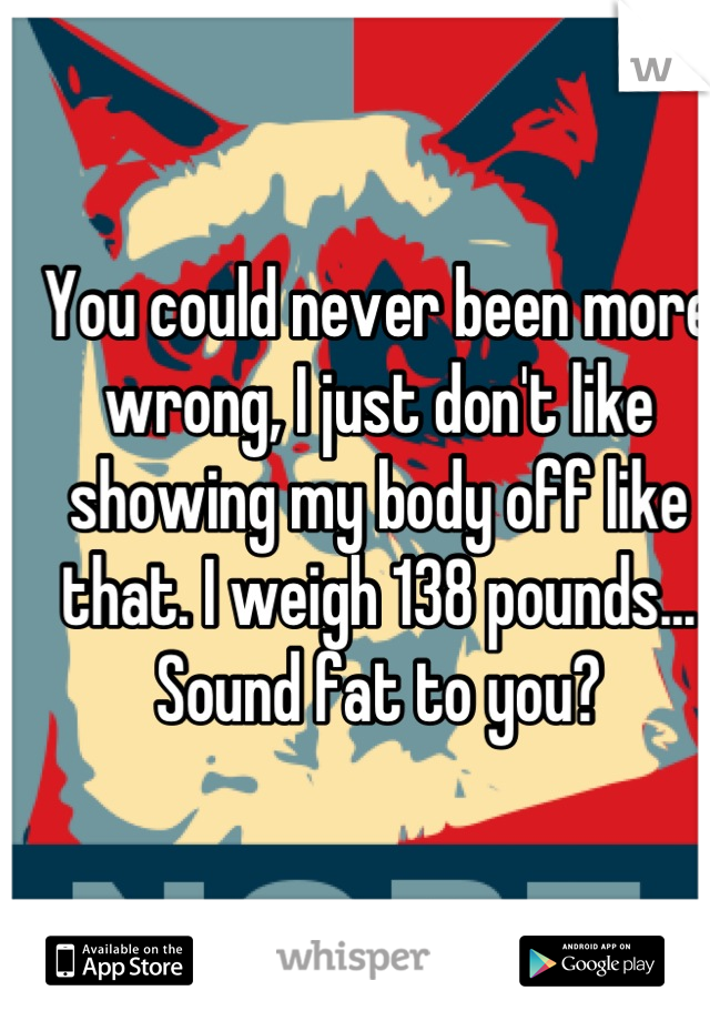 You could never been more wrong, I just don't like showing my body off like that. I weigh 138 pounds... Sound fat to you?