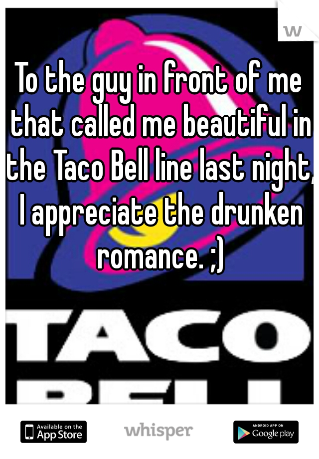 To the guy in front of me that called me beautiful in the Taco Bell line last night, I appreciate the drunken romance. ;)