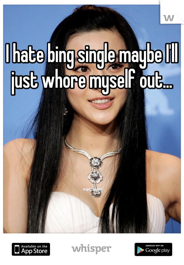 I hate bing single maybe I'll just whore myself out...