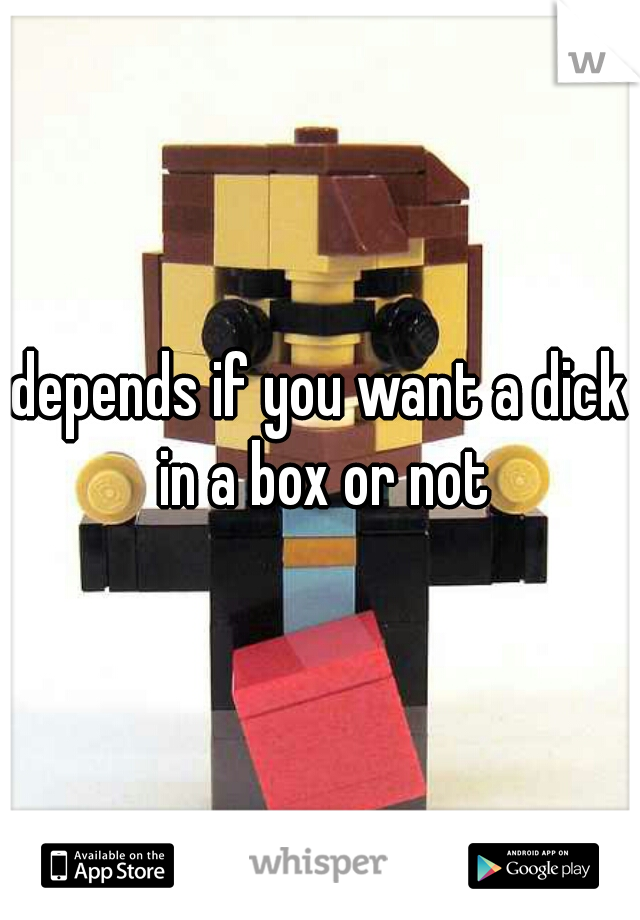 depends if you want a dick in a box or not