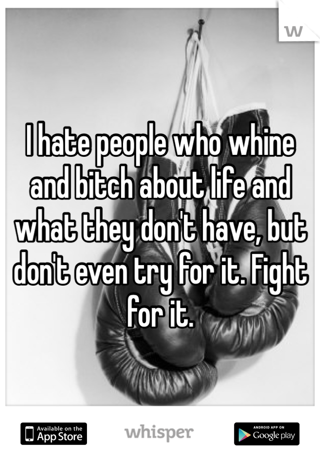 I hate people who whine and bitch about life and what they don't have, but don't even try for it. Fight for it.