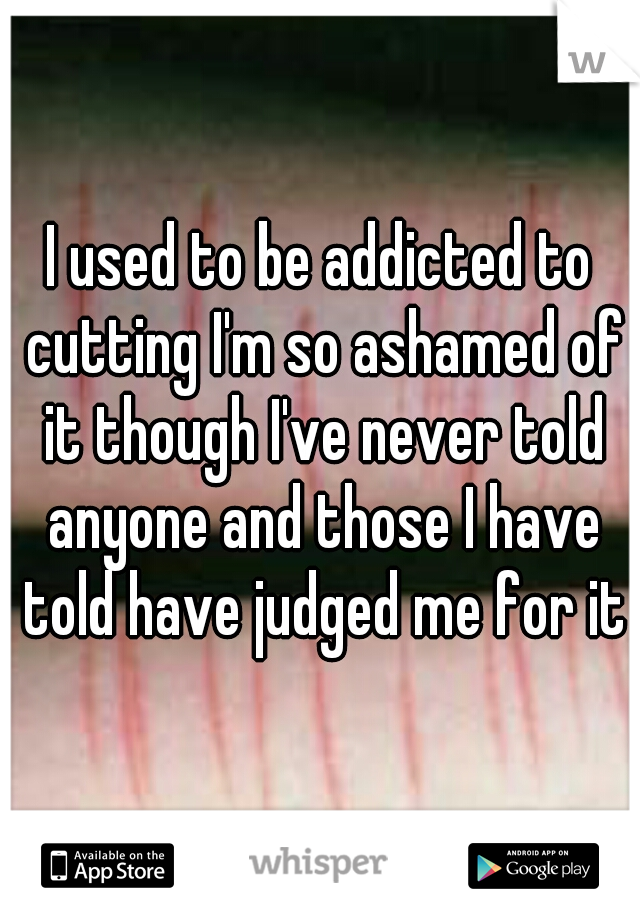 I used to be addicted to cutting I'm so ashamed of it though I've never told anyone and those I have told have judged me for it