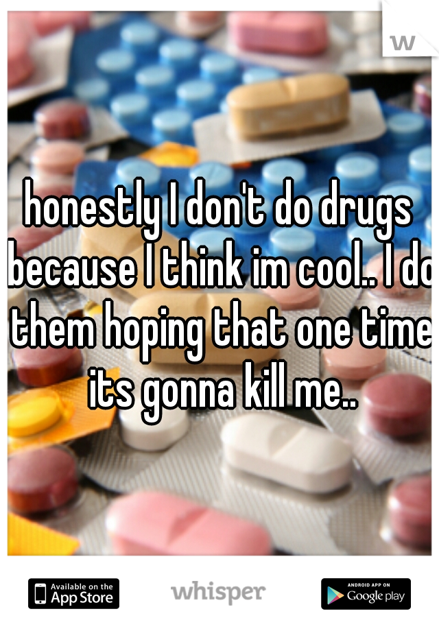 honestly I don't do drugs because I think im cool.. I do them hoping that one time its gonna kill me..