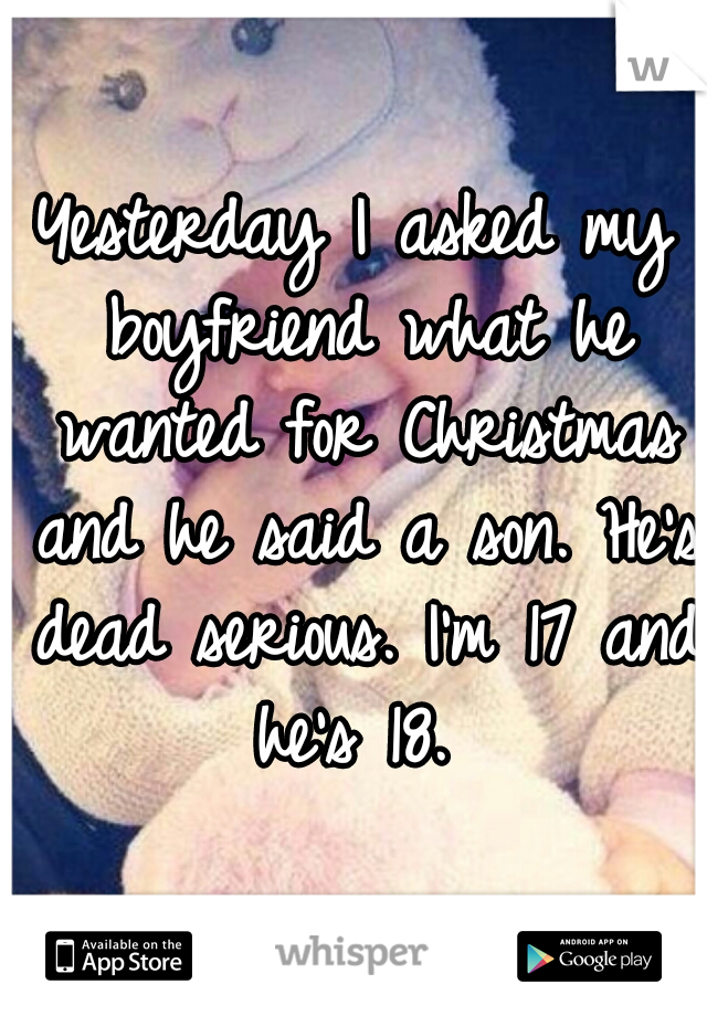 Yesterday I asked my boyfriend what he wanted for Christmas and he said a son. He's dead serious. I'm 17 and he's 18. 