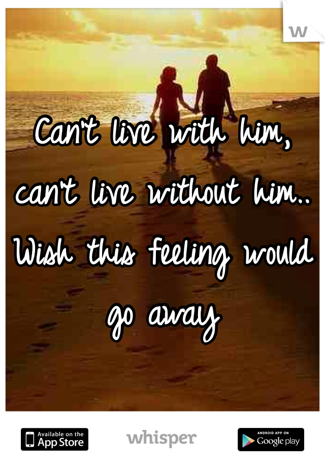 Can't live with him, can't live without him.. Wish this feeling would go away 