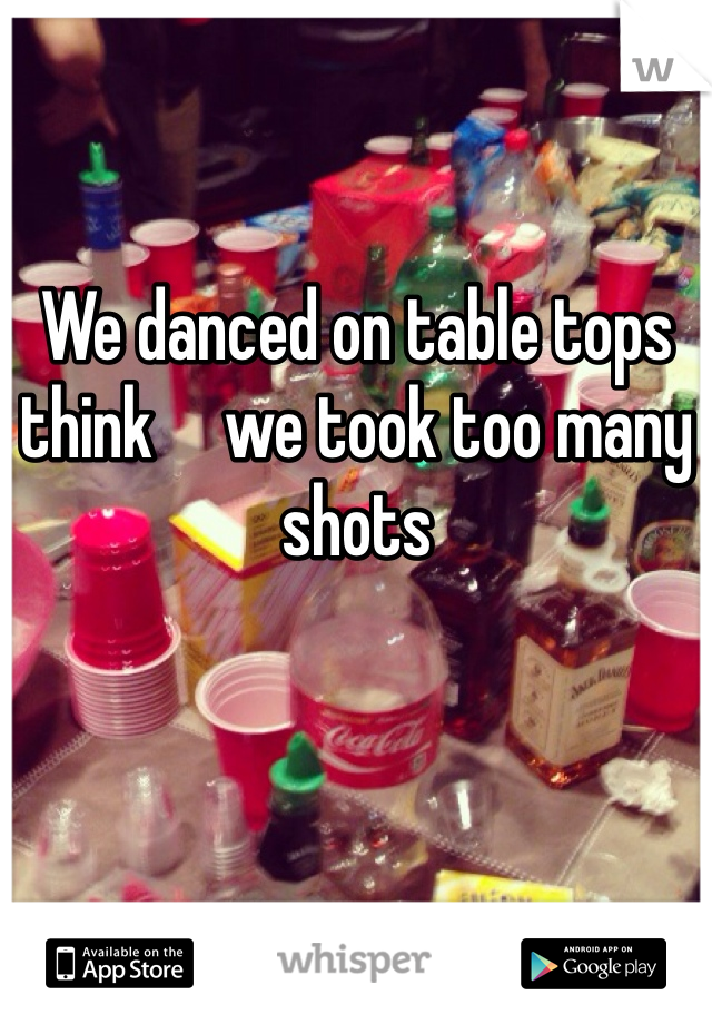We danced on table tops think     we took too many shots 