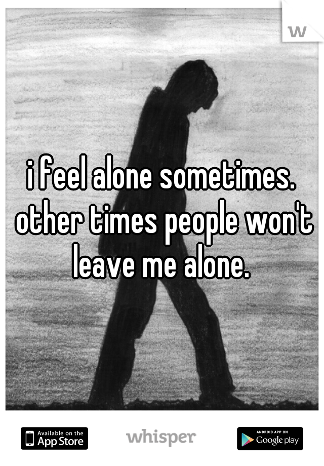 i feel alone sometimes. other times people won't leave me alone. 