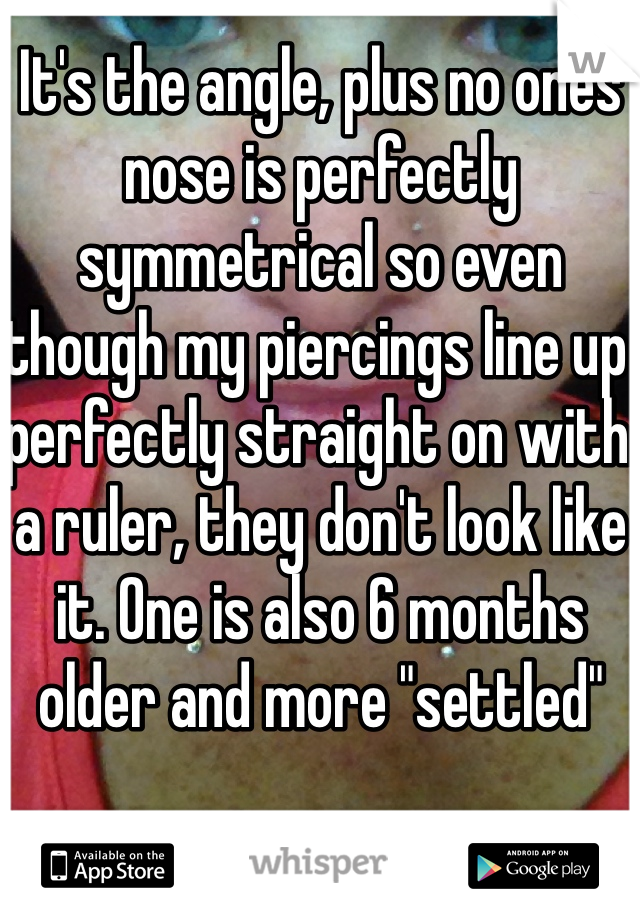 It's the angle, plus no ones nose is perfectly symmetrical so even though my piercings line up perfectly straight on with a ruler, they don't look like it. One is also 6 months older and more "settled"